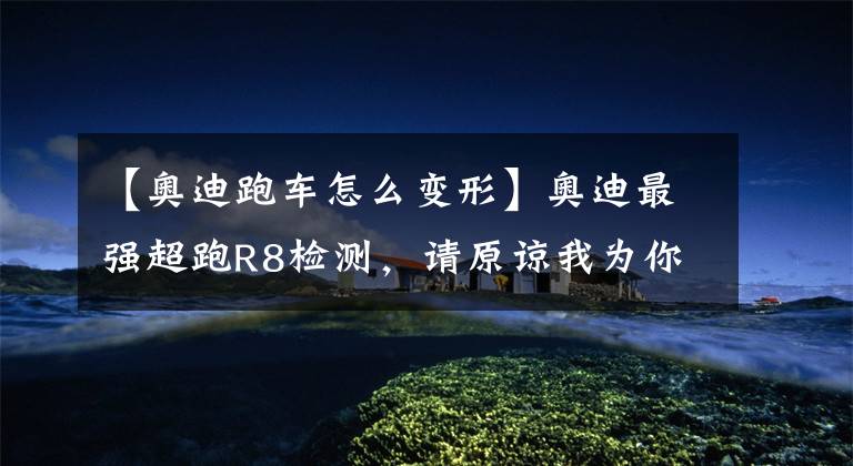 【奥迪跑车怎么变形】奥迪最强超跑R8检测,请原谅我为你省下我的“南孚电池”