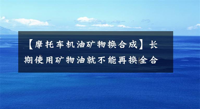 【摩托车机油矿物换合成】长期使用矿物油就不能再换全合成油了吗?
