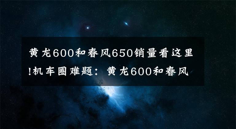 黄龙600和春风650销量看这里!机车圈难题:黄龙600和春风NK650该怎么选?这5位车主来给你答案