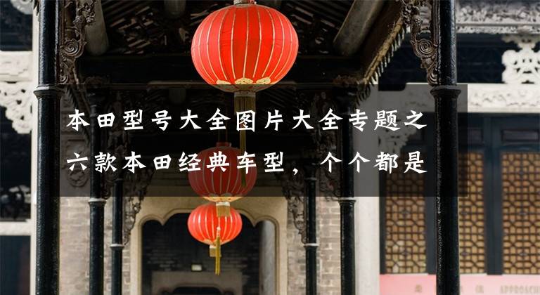 本田型号大全图片大全专题之六款本田经典车型,个个都是同级标杆,不愧是技术宅