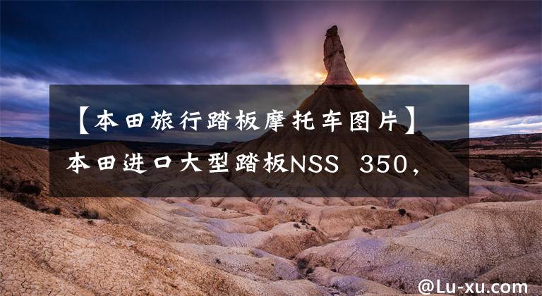 【本田旅行踏板摩托车图片】本田进口大型踏板NSS 350，水冷发动机29.2马力，可上班的长途旅行用。