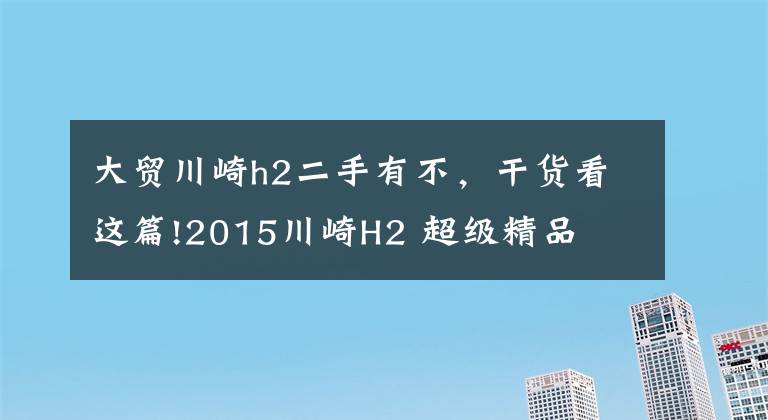 大贸川崎h2二手有不，干货看这篇!2015川崎H2 超级精品