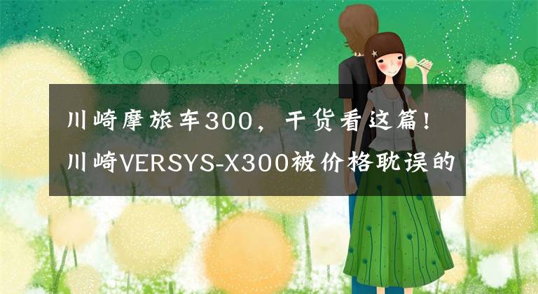 川崎摩旅车300，干货看这篇!川崎VERSYS-X300被价格耽误的双缸运动摩旅，好骑灵活易操控