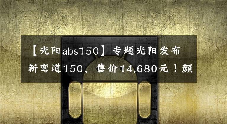 【光阳abs150】专题光阳发布新弯道150,售价14,680元!颜值和配置都提升了