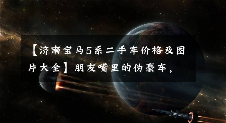 【济南宝马5系二手车价格及图片大全】朋友嘴里的伪豪车,32万人能买18年的宝马5系回家过年用吗?(莎士比亚)。