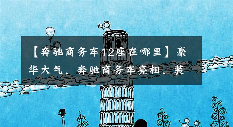 【奔驰商务车12座在哪里】豪华大气,奔驰商务车亮相,装修堪比头等舱。