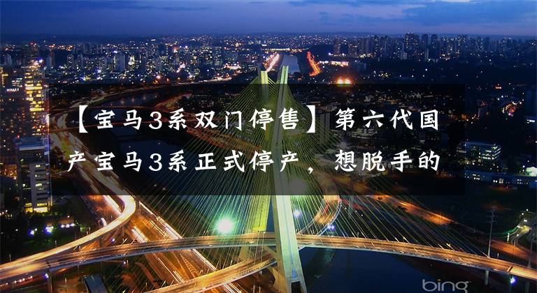 【宝马3系双门停售】第六代国产宝马3系正式停产,想脱手的人快点。