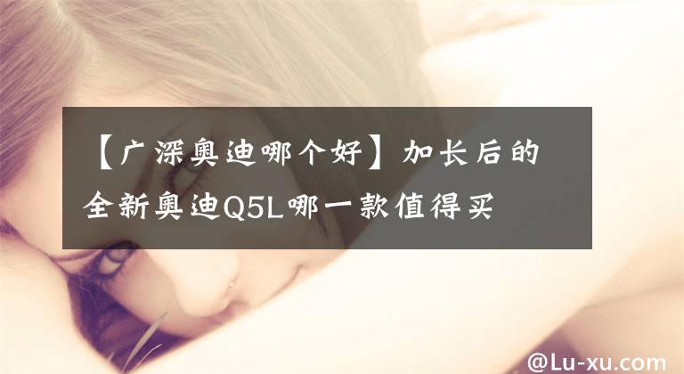 【广深奥迪哪个好】加长后的全新奥迪Q5L哪一款值得买