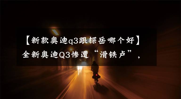 【新款奥迪q3跟探岳哪个好】全新奥迪Q3惨遭“滑铁卢”,到底是价格过高,还是产品减配?