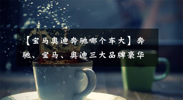 【宝马奥迪奔驰哪个车大】奔驰、宝马、奥迪三大品牌豪华SUV谁更值得买？安全评测差距太大