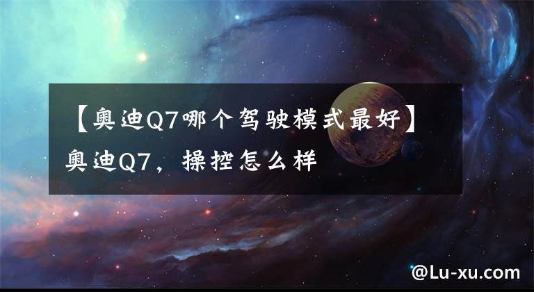 【奥迪Q7哪个驾驶模式最好】奥迪Q7,操控怎么样