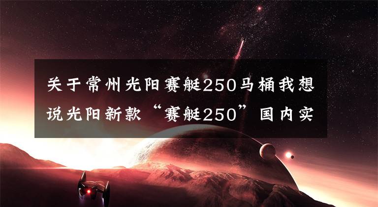 关于常州光阳赛艇250马桶我想说光阳新款“赛艇250”国内实车视频曝光
