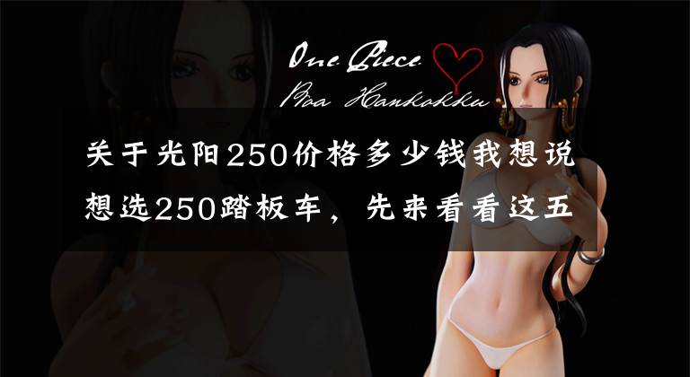 关于光阳250价格多少钱我想说想选250踏板车,先来看看这五款,风格各不相同,价格高低不等