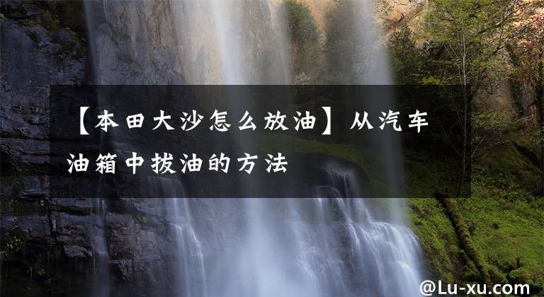 【本田大沙怎么放油】从汽车油箱中拔油的方法