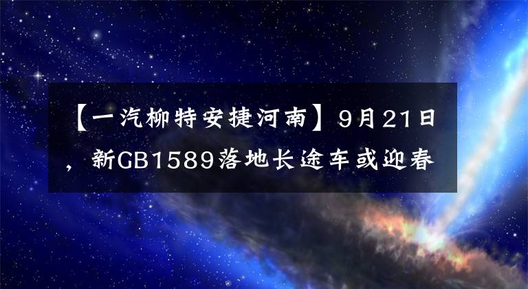 【一汽柳特安捷河南】9月21日,新GB1589落地长途车或迎春。