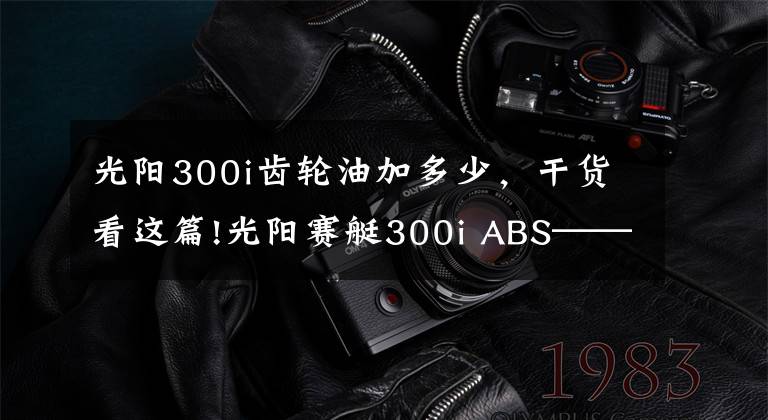 光阳300i齿轮油加多少，干货看这篇!光阳赛艇300i ABS——3000公里真实感受及问题汇总