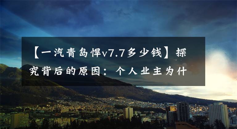 【一汽青岛悍v7.7多少钱】探究背后的原因:个人业主为什么非要选择勇猛的v 2.0?