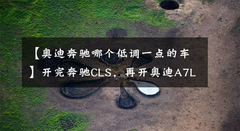 【奥迪奔驰哪个低调一点的车】开完奔驰CLS,再开奥迪A7L,对比后发现奔驰和奥迪的差距真大