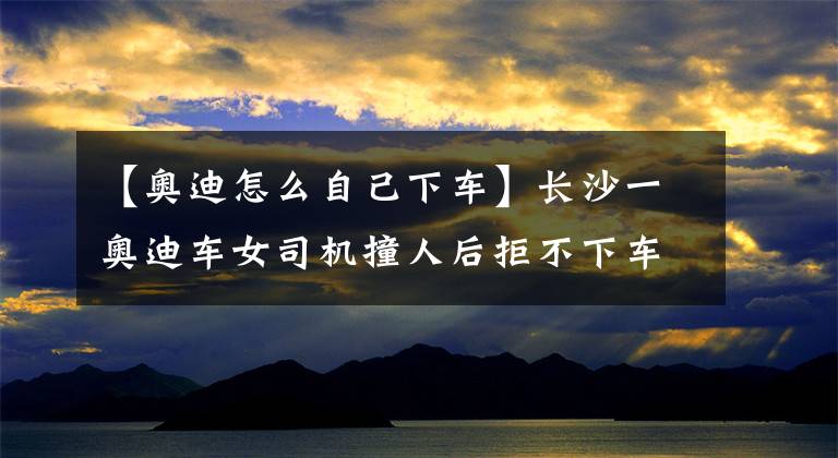 【奥迪怎么自己下车】长沙一奥迪车女司机撞人后拒不下车!连交警蜀黍都很无奈