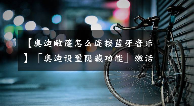 【奥迪敞篷怎么连接蓝牙音乐】「奥迪设置隐藏功能」激活原厂蓝牙！