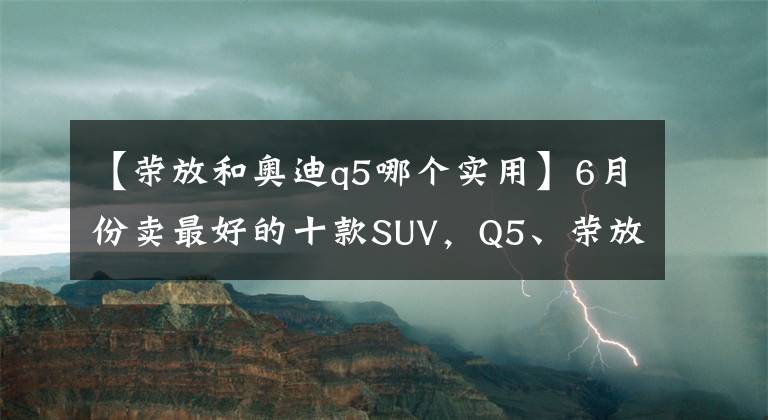 【荣放和奥迪q5哪个实用】6月份卖最好的十款SUV，Q5、荣放挤进前十，博越跌出