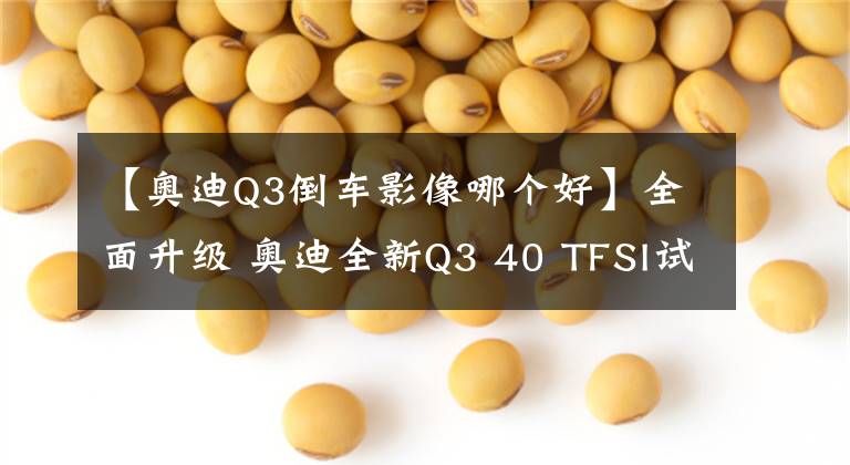 【奥迪Q3倒车影像哪个好】全面升级 奥迪全新Q3 40 TFSI试驾报告