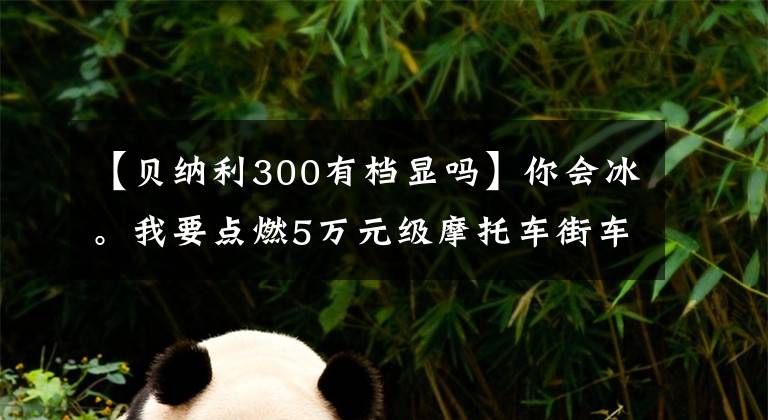 【贝纳利300有档显吗】你会冰。我要点燃5万元级摩托车街车。横平。
