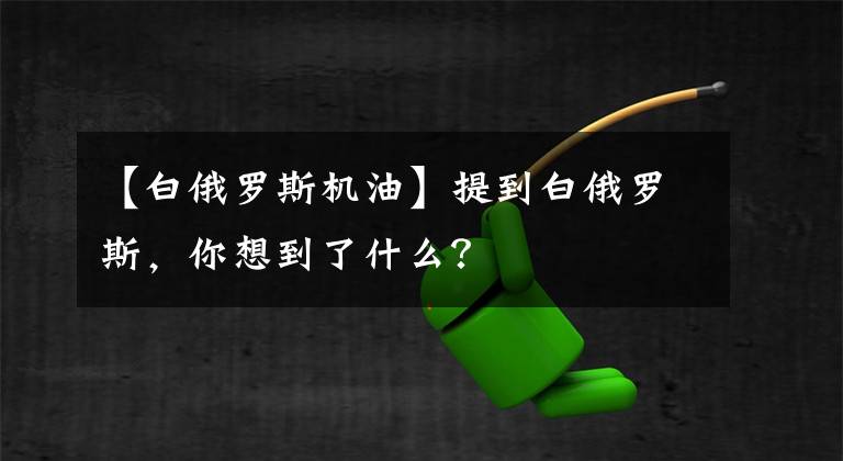 【白俄罗斯机油】提到白俄罗斯,你想到了什么?