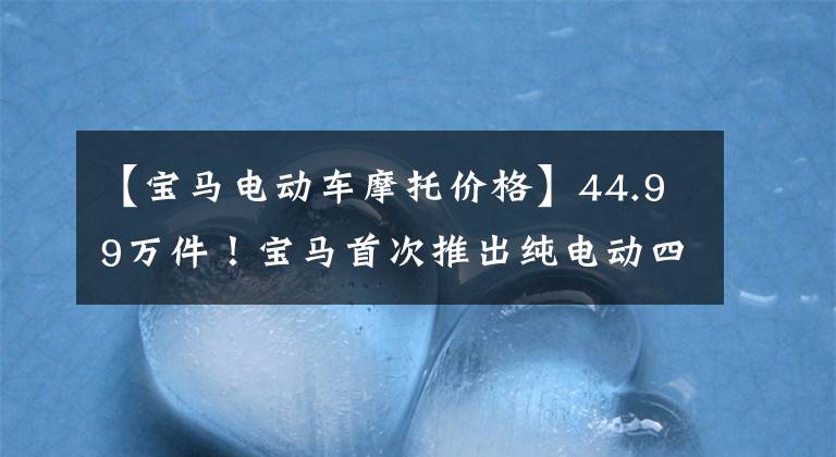 【宝马电动车摩托价格】44.99万件!宝马首次推出纯电动四门轿车i4