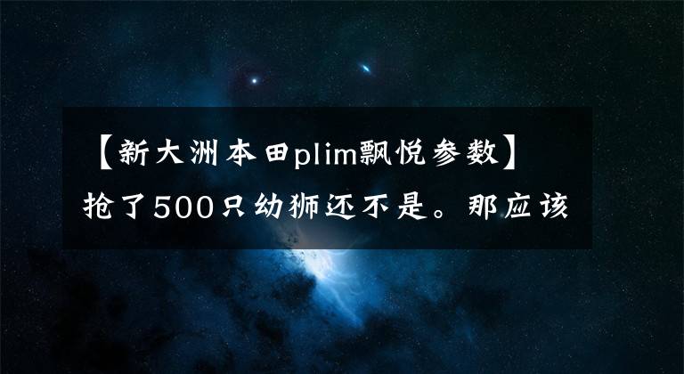 【新大洲本田plim飘悦参数】抢了500只幼狮还不是。那应该是弯曲的横梁风向标。野心真大!