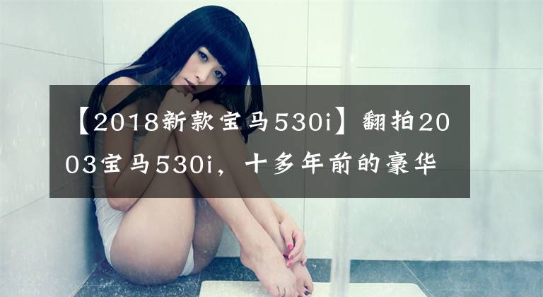 【2018新款宝马530i】翻拍2003宝马530i,十多年前的豪华车,坐垫真的很丑。