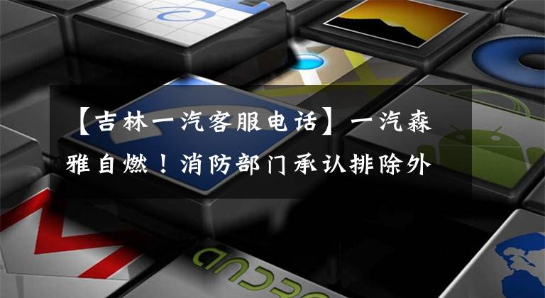 【吉林一汽客服电话】一汽森雅自燃！消防部门承认排除外来花园。4S商店和制造商捉迷藏，不赔偿