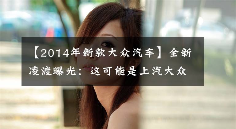 【2014年新款大众汽车】全新凌渡曝光:这可能是上汽大众迄今为止,最大胆的一台车了