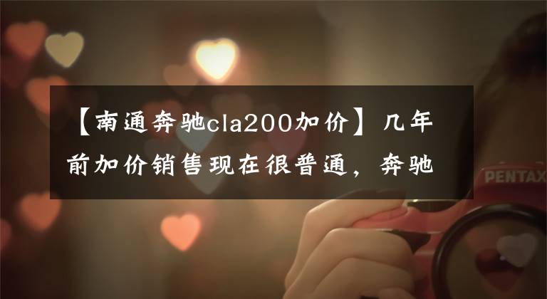 【南通奔驰cla200加价】几年前加价销售现在很普通，奔驰CLA为什么以前没有火起来？