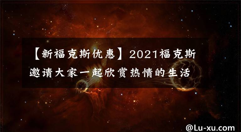 【新福克斯优惠】2021福克斯邀请大家一起欣赏热情的生活!折扣22000