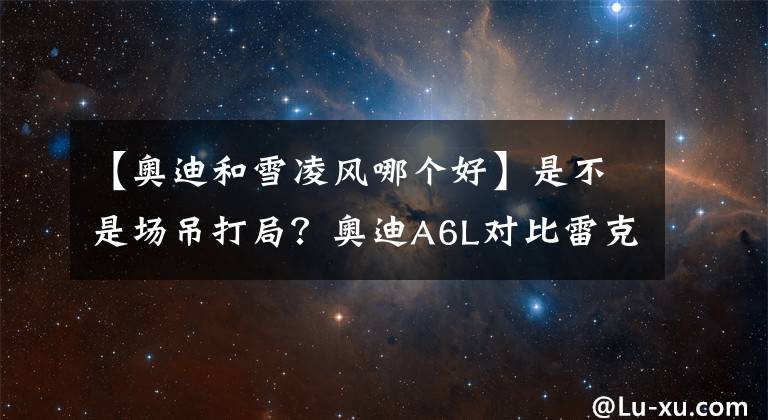 【奥迪和雪凌风哪个好】是不是场吊打局?奥迪A6L对比雷克萨斯ES