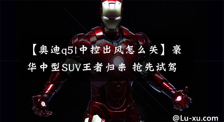 【奥迪q5l中控出风怎么关】豪华中型SUV王者归来 抢先试驾全新一代奥迪Q5L