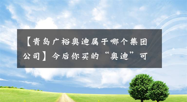 【青岛广裕奥迪属于哪个集团公司】今后你买的“奥迪”可能是“青岛造”