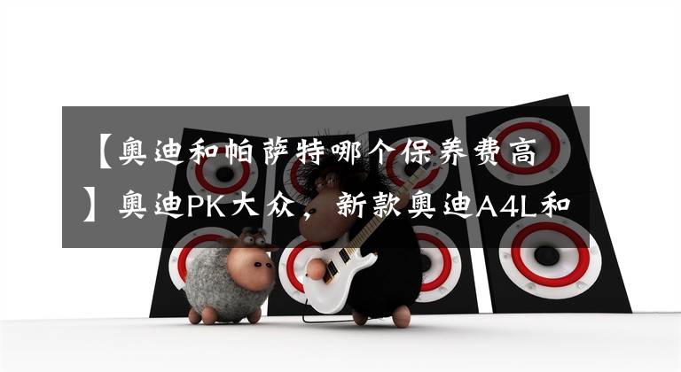【奥迪和帕萨特哪个保养费高】奥迪PK大众，新款奥迪A4L和新款帕萨特怎么选？车友:选它更有面子