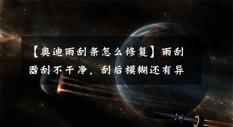 【奥迪雨刮条怎么修复】雨刮器刮不干净,刮后模糊还有异响,教你修复绝招让雨刮恢复如新