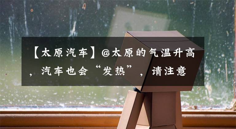 【太原汽车】@太原的气温升高，汽车也会“发热”，请注意，这几点离车辆很远。