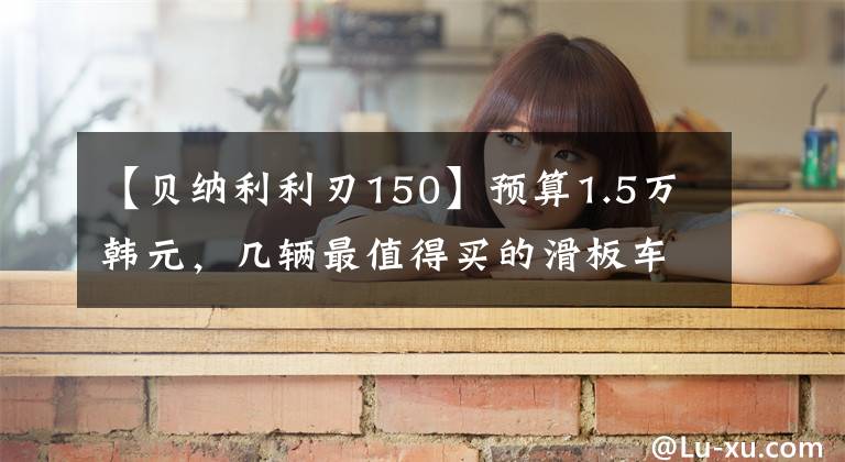 【贝纳利利刃150】预算1.5万韩元,几辆最值得买的滑板车,第二辆动力发,第三辆可以省油