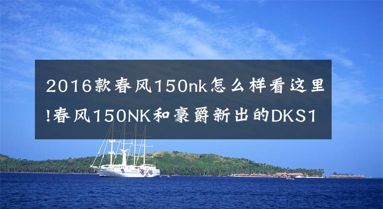 2016款春风150nk怎么样看这里!春风150NK和豪爵新出的DKS150，谁更适合进藏摩旅？