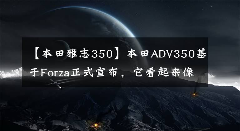 【本田雅志350】本田ADV350基于Forza正式宣布,它看起来像X-ADV。