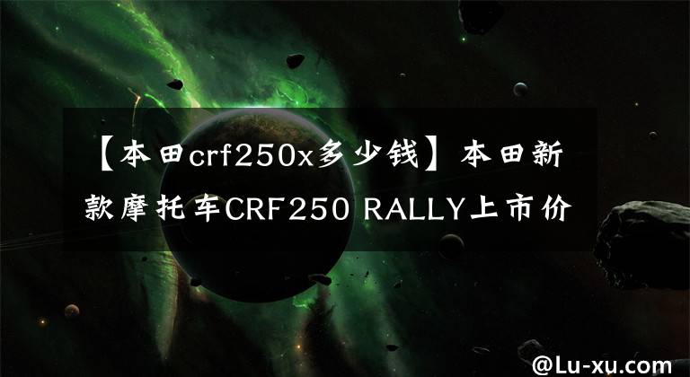 【本田crf250x多少钱】本田新款摩托车CRF250 RALLY上市价格,面部宝马大小眼睛