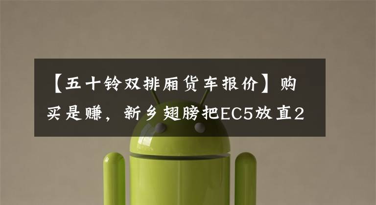 【五十铃双排厢货车报价】购买是赚，新乡翅膀把EC5放直2.16%。
