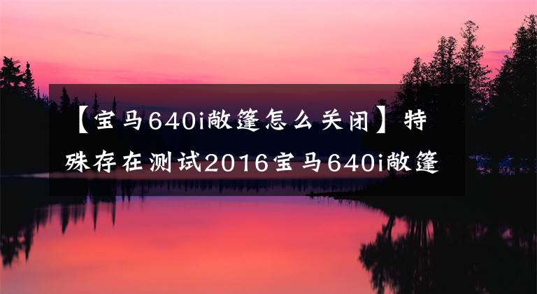 【宝马640i敞篷怎么关闭】特殊存在测试2016宝马640i敞篷版