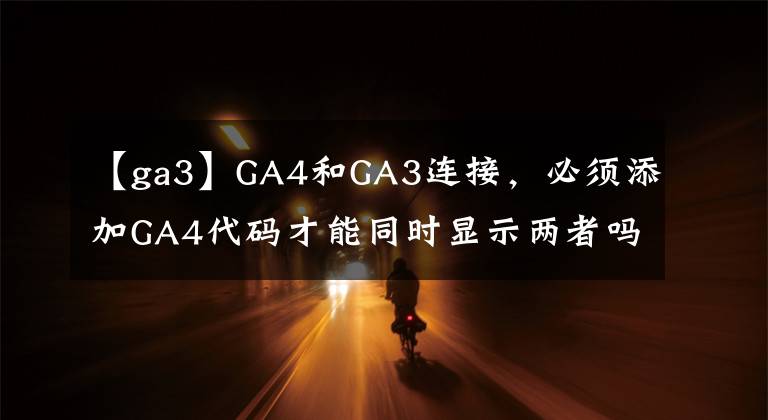【ga3】GA4和GA3连接,必须添加GA4代码才能同时显示两者吗?