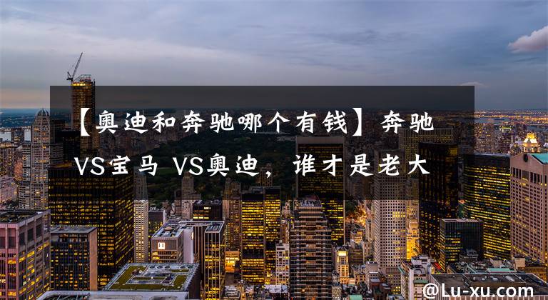 【奥迪和奔驰哪个有钱】奔驰 VS宝马 VS奥迪，谁才是老大？BBA数据对比