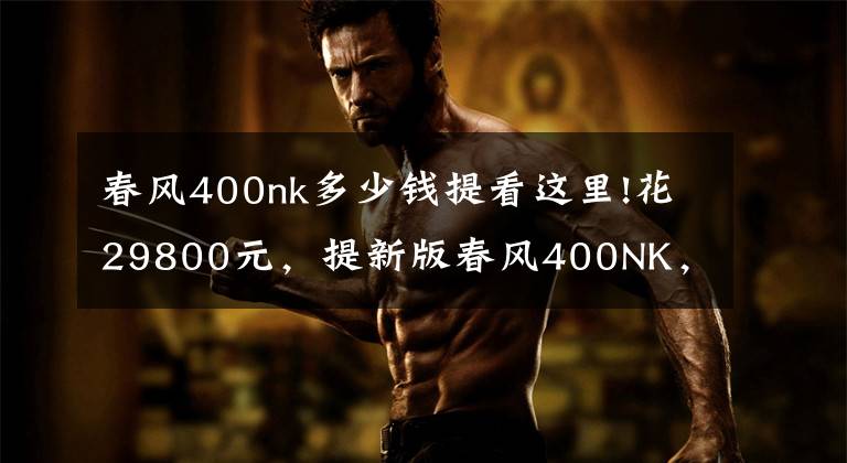 春风400nk多少钱提看这里!花29800元,提新版春风400NK,新版花更耐看,为啥不选黄龙600